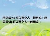网易云vip可以两个人一起用吗（网易云vip可以两个人一起用吗）