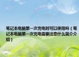 笔记本电脑第一次充电时可以使用吗（笔记本电脑第一次充电需要注意什么简介介绍）