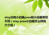 olay淡斑小白瓶prox和小白瓶有何不同（olay prox小白瓶怎么样简介介绍）