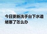 今日更新洗手台下水道堵塞了怎么办