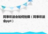 同事欢送会如何拍摄（同事欢送会ppt）