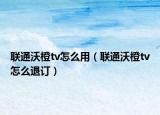 联通沃橙tv怎么用（联通沃橙tv怎么退订）