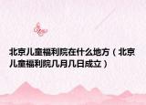 北京儿童福利院在什么地方（北京儿童福利院几月几日成立）