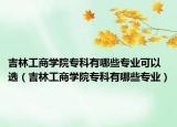 吉林工商学院专科有哪些专业可以选（吉林工商学院专科有哪些专业）