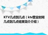 KTV几点到几点（ktv营业时间几点到几点结束简介介绍）