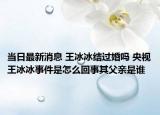 当日最新消息 王冰冰结过婚吗 央视王冰冰事件是怎么回事其父亲是谁
