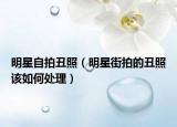 明星自拍丑照（明星街拍的丑照该如何处理）