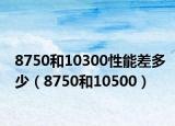 8750和10300性能差多少（8750和10500）