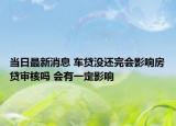 当日最新消息 车贷没还完会影响房贷审核吗 会有一定影响