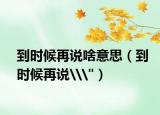 到时候再说啥意思（到时候再说\
