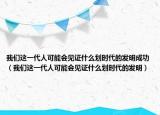 我们这一代人可能会见证什么划时代的发明成功（我们这一代人可能会见证什么划时代的发明）