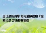 当日最新消息 如何消除信用卡逾期记录 方法都有哪些