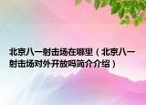 北京八一射击场在哪里（北京八一射击场对外开放吗简介介绍）