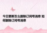 今日更新怎么删除订阅号消息 如何删除订阅号消息
