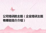 公司培训的主题（企业培训主题有哪些简介介绍）