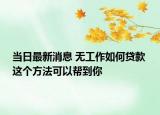 当日最新消息 无工作如何贷款 这个方法可以帮到你