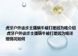 虎牙户外徒步主播蜗牛被打是因为啥介绍 虎牙户外徒步主播蜗牛被打是因为啥详细情况如何