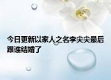 今日更新以家人之名李尖尖最后跟谁结婚了
