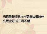 当日最新消息 dnf男魔法师转什么职业好 这三种不错