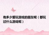 有多少爱玩游戏的朋友呢（都玩过什么游戏呢）