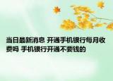 当日最新消息 开通手机银行每月收费吗 手机银行开通不要钱的
