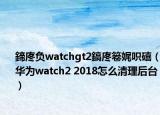 鍗庝负watchgt2鎬庝箞娓呮礂（华为watch2 2018怎么清理后台）