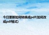 今日更新如何转换成pdf(如何改成pdf格式)