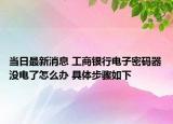 当日最新消息 工商银行电子密码器没电了怎么办 具体步骤如下