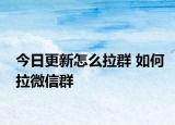 今日更新怎么拉群 如何拉微信群