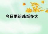 今日更新8k纸多大