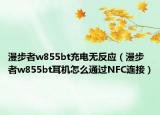 漫步者w855bt充电无反应（漫步者w855bt耳机怎么通过NFC连接）