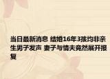 当日最新消息 结婚16年3孩均非亲生男子发声 妻子与情夫竟然展开报复