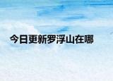 今日更新罗浮山在哪