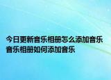 今日更新音乐相册怎么添加音乐 音乐相册如何添加音乐