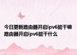 今日更新路由器开启ipv6能干嘛 路由器开启ipv6能干什么