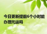 今日更新提前6个小时能办理托运吗