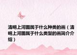 清明上河图属于什么种类的画（清明上河图属于什么类型的画简介介绍）