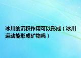 冰川的沉积作用可以形成（冰川运动能形成矿物吗）