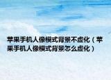 苹果手机人像模式背景不虚化（苹果手机人像模式背景怎么虚化）