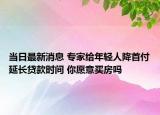 当日最新消息 专家给年轻人降首付延长贷款时间 你愿意买房吗