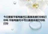 今日更新平板电脑可以直接连接打印机打印吗 平板电脑可不可以直接连接打印机打印
