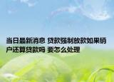 当日最新消息 贷款强制放款如果销户还算贷款吗 要怎么处理