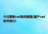 今日更新cad如何截图(国产cad软件排行)