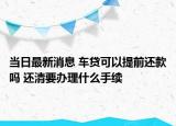 当日最新消息 车贷可以提前还款吗 还清要办理什么手续