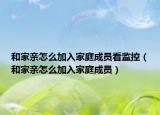 和家亲怎么加入家庭成员看监控（和家亲怎么加入家庭成员）