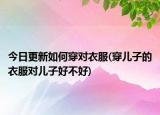 今日更新如何穿对衣服(穿儿子的衣服对儿子好不好)
