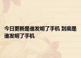 今日更新是谁发明了手机 到底是谁发明了手机