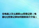 在电脑上怎么删除qq登录记录（电脑QQ登录记录如何删除简介介绍）