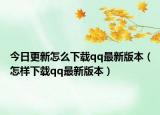 今日更新怎么下载qq最新版本（怎样下载qq最新版本）