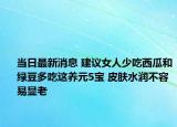 当日最新消息 建议女人少吃西瓜和绿豆多吃这养元5宝 皮肤水润不容易显老